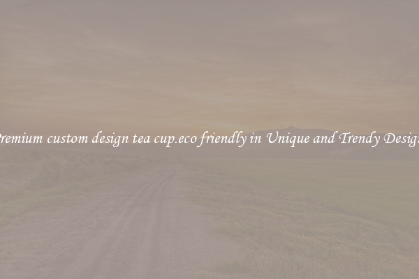 Premium custom design tea cup.eco friendly in Unique and Trendy Designs