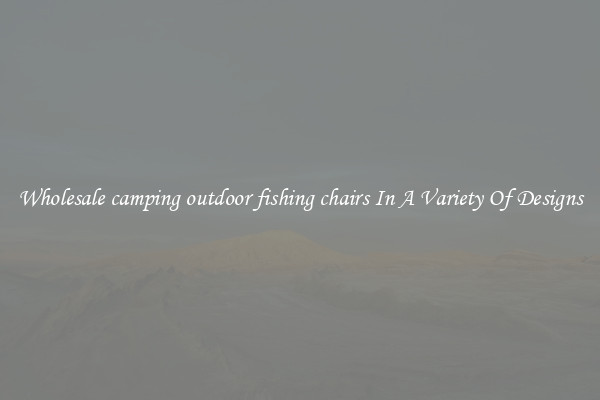 Wholesale camping outdoor fishing chairs In A Variety Of Designs