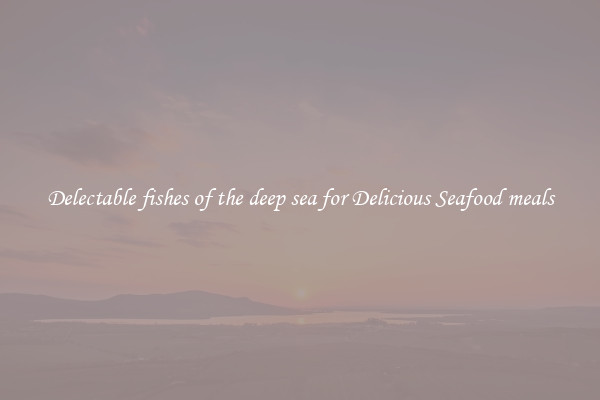 Delectable fishes of the deep sea for Delicious Seafood meals