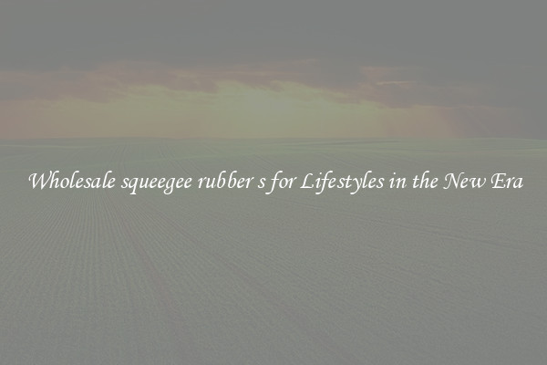Wholesale squeegee rubber s for Lifestyles in the New Era