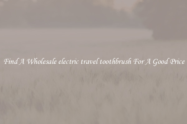 Find A Wholesale electric travel toothbrush For A Good Price